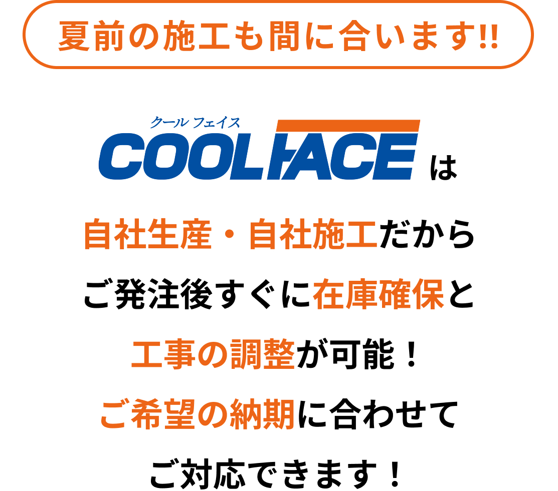 夏前の施工も間に合います!!COOLIACE（クールフェイス）は自社生産・自社施工だからご発注後、すぐに在庫確保と工事の調整が可能!ご希望の納期に合わせてご対応できます!